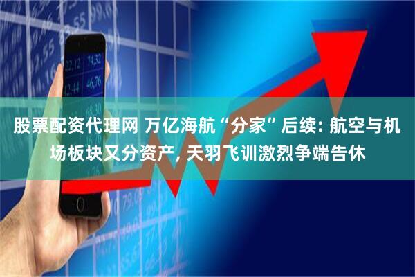 股票配资代理网 万亿海航“分家”后续: 航空与机场板块又分资产, 天羽飞训激烈争端告休