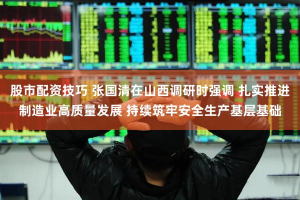 股市配资技巧 张国清在山西调研时强调 扎实推进制造业高质量发展 持续筑牢安全生产基层基础