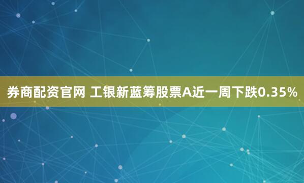 券商配资官网 工银新蓝筹股票A近一周下跌0.35%