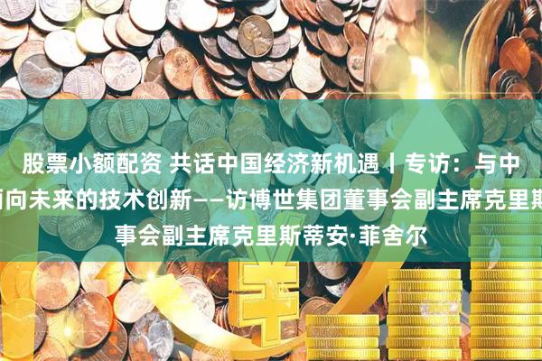 股票小额配资 共话中国经济新机遇丨专访：与中国携手推动面向未来的技术创新——访博世集团董事会副主席克里斯蒂安·菲舍尔
