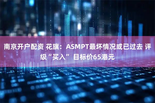 南京开户配资 花旗：ASMPT最坏情况或已过去 评级“买入” 目标价65港元