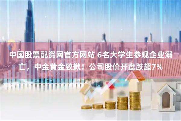 中国股票配资网官方网站 6名大学生参观企业溺亡，中金黄金致歉！公司股价开盘跌超7%