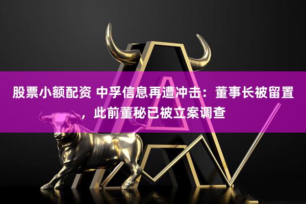 股票小额配资 中孚信息再遭冲击：董事长被留置，此前董秘已被立案调查