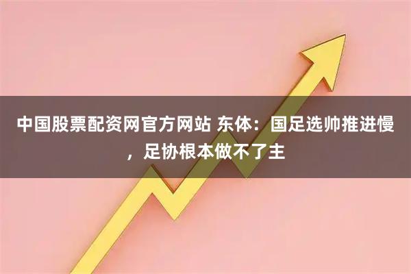 中国股票配资网官方网站 东体：国足选帅推进慢，足协根本做不了主