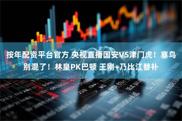 按年配资平台官方 央视直播国安VS津门虎！塞鸟别混了！林皇PK巴顿 王刚+乃比江替补