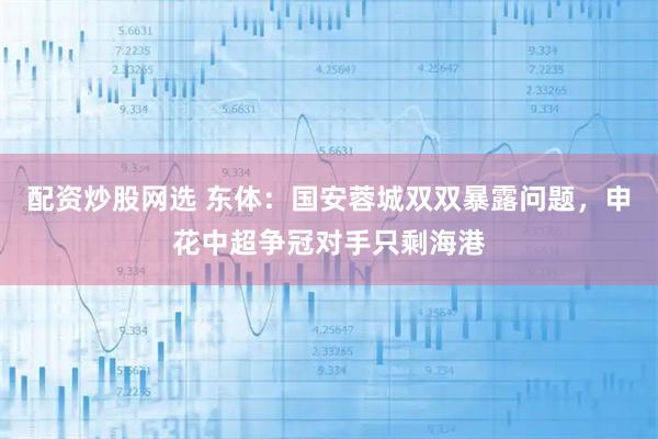 配资炒股网选 东体：国安蓉城双双暴露问题，申花中超争冠对手只剩海港
