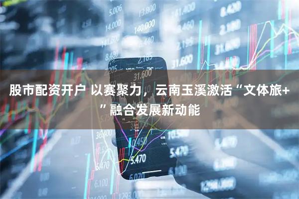 股市配资开户 以赛聚力，云南玉溪激活“文体旅+”融合发展新动能