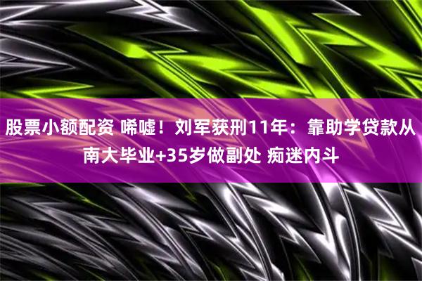 股票小额配资 唏嘘！刘军获刑11年：靠助学贷款从南大毕业+35岁做副处 痴迷内斗