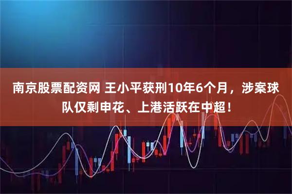 南京股票配资网 王小平获刑10年6个月，涉案球队仅剩申花、上港活跃在中超！