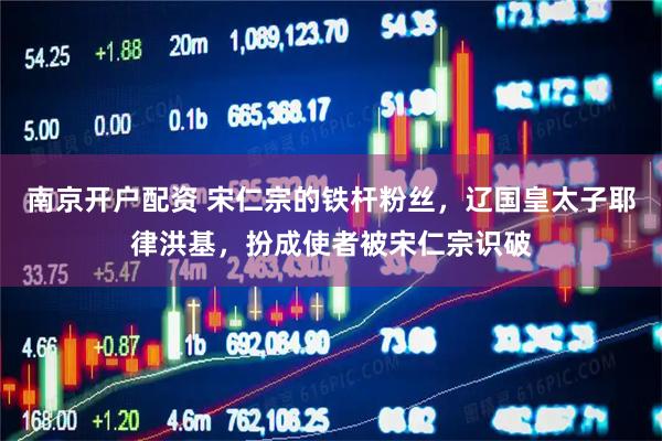 南京开户配资 宋仁宗的铁杆粉丝，辽国皇太子耶律洪基，扮成使者被宋仁宗识破
