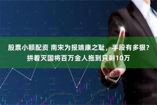 股票小额配资 南宋为报靖康之耻，手段有多狠？拼着灭国将百万金人拖到只剩10万