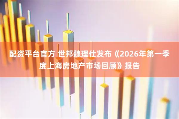 配资平台官方 世邦魏理仕发布《2026年第一季度上海房地产市场回顾》报告