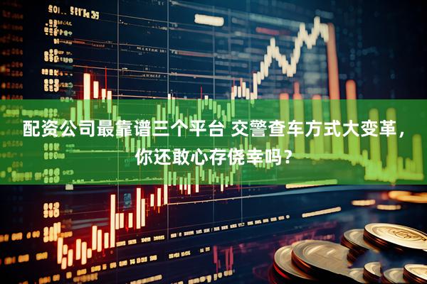 配资公司最靠谱三个平台 交警查车方式大变革，你还敢心存侥幸吗？