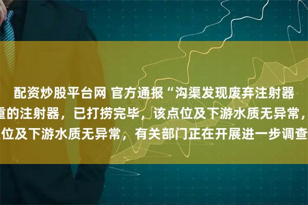配资炒股平台网 官方通报“沟渠发现废弃注射器”：主要为用于控糖减重的注射器，已打捞完毕，该点位及下游水质无异常，有关部门正在开展进一步调查工作